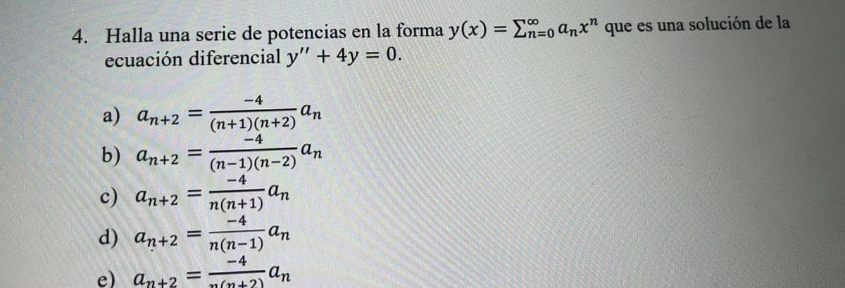 4. Halla una serie de potencias en la forma y(x) = E=0 anx" que es una solución de la
ecuación diferencial y" + 4y = 0.
100
%D
-4
An
(n+1)(n+2)
-4
a) ап+2
||
b) an+2
an
(n-1)(n-2)
-4
с) аn+2
an
n(n+1)
-4
d) an+2
an
п(п-1)
e) ant2
-4
an
n(n+2)
