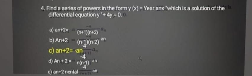 4. Find a series of powers in the form y (x) = Year anx "which is a solution of the
differential equation y "+4y = 0.0.
a) an+2=
(n+1)(n+2)
b) An+2 - (n-)(n-2)'
an
c) an+2= an3)
-4
n(n-1)
uju
e) an+2 nental
d) An +2 =
an
an
