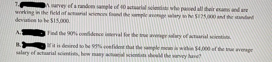 A survey of a random sample of 40 actuarial scientists who passed all their exams and are
7.
working in the field of actuarial sciences found the sample average salary to he $125,000 and the standard
deviation to be $15,000.
A.
Find the 90% confidence interval for the true average salary of actuarial scientists.
B.
If it is desired to be 95% confident that the sample mean is within $4,000 of the true average
salary of actuarial scientists, how many actuarial scientists should the survey have?
