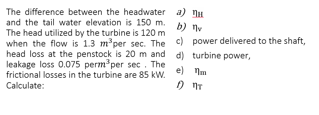 The difference between the headwater
and the tail water elevation is 150 m.
The head utilized by the turbine is 120 m
when the flow is 1.3 m³ per sec. The
head loss at the penstock is 20 m and
leakage loss 0.075 perm³ per sec. The
frictional losses in the turbine are 85 kW.
Calculate:
a) ¹н
b) №v
c) power delivered to the shaft,
turbine power,
d)
e) m
f) nт