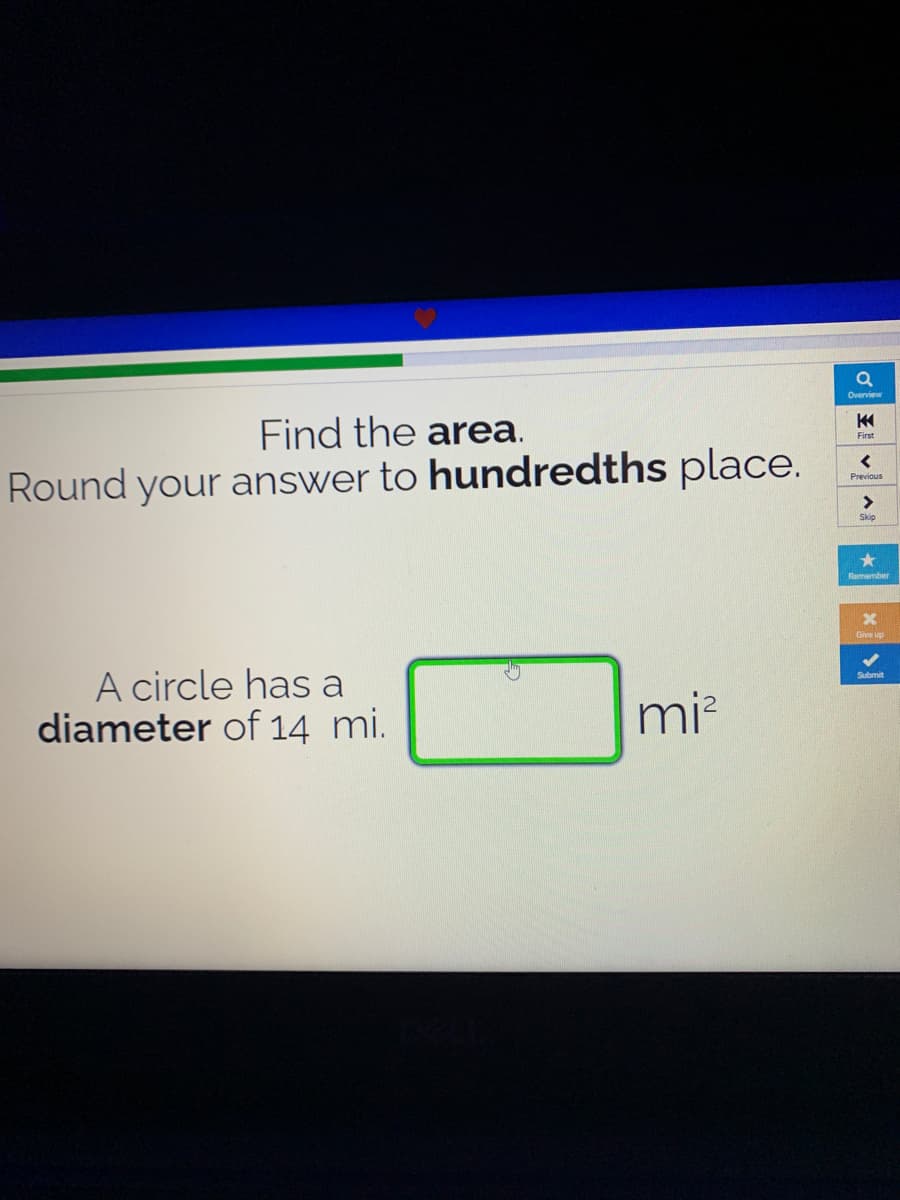 Overview
Find the area.
First
Round your answer to hundredths place.
Previous
<>
Skip
Remember
Give up
A circle has a
diameter of 14 mi.
Submit
mi?
王
