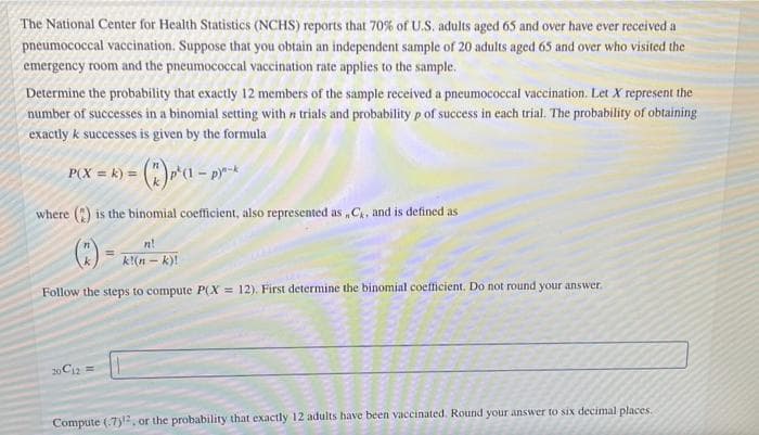 The National Center for Health Statistics (NCHS) reports that 70% of U.S. adults aged 65 and over have ever received a
pneumococcal vaccination. Suppose that you obtain an independent sample of 20 adults aged 65 and over who visited the
emergency room and the pneumococcal vaccination rate applies to the sample.
Determine the probability that exactly 12 members of the sample received a pneumococcal vaccination. Let X represent the
number of successes in a binomial setting with n trials and probability p of success in each trial. The probability of obtaining
exactly k successes is given by the formula
P(X = k} = (")* - pr-*
where () is the binomial coefficient, also represented as ,C, and is defined as
n!
k!(n - k)!
Follow the steps to compute P(X = 12). First determine the binomial coetlicient. Do not round your answer.
20 Ci2 =
Compute (.7), or the probability that exactly 12 adults have been vaccinated. Round your answer to six decimal places.
