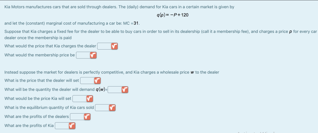 Kia Motors manufactures cars that are sold through dealers. The (daily) demand for Kia cars in a certain market is given by
q(6) = -P+120
and let the (constant) marginal cost of manufacturing a car be: MC =31.
Suppose that Kia charges a fixed fee for the dealer to be able to buy cars in order to sell in its dealership (call it a membership fee), and charges a price p for every car
dealer once the membership is paid
What would the price that Kia charges the dealer
What would the membership price be
Instead suppose the market for dealers is perfectly competitive, and Kia charges a wholesale price w to the dealer
What is the price that the dealer will set
What will be the quantity the dealer will demand q(w)=
What would be the price Kia will set
What is the equilibrium quantity of Kia cars sold
What are the profits of the dealers
What are the profits of Kia

