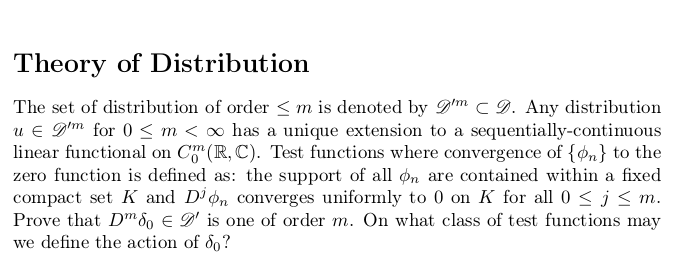 Theory of Distribution
The set of distribution of order <m is denoted by D'm C D. Any distribution
u € D'm for 0 < m < ∞ has a unique extension to a sequentially-continuous
linear functional on C" (R, C). Test functions where convergence of {on} to the
zero function is defined as: the support of all on are contained within a fixed
compact set K and D'n converges uniformly to 0 on K for all 0 < j < m.
Prove that Dm 8o E D' is one of order m. On what class of test functions may
we define the action of 8o?
