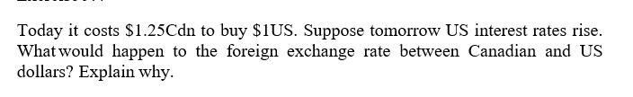 Today it costs $1.25Cdn to buy $1US. Suppose tomorrow US interest rates rise.
What would happen to the foreign exchange rate between Canadian and US
dollars? Explain why.
