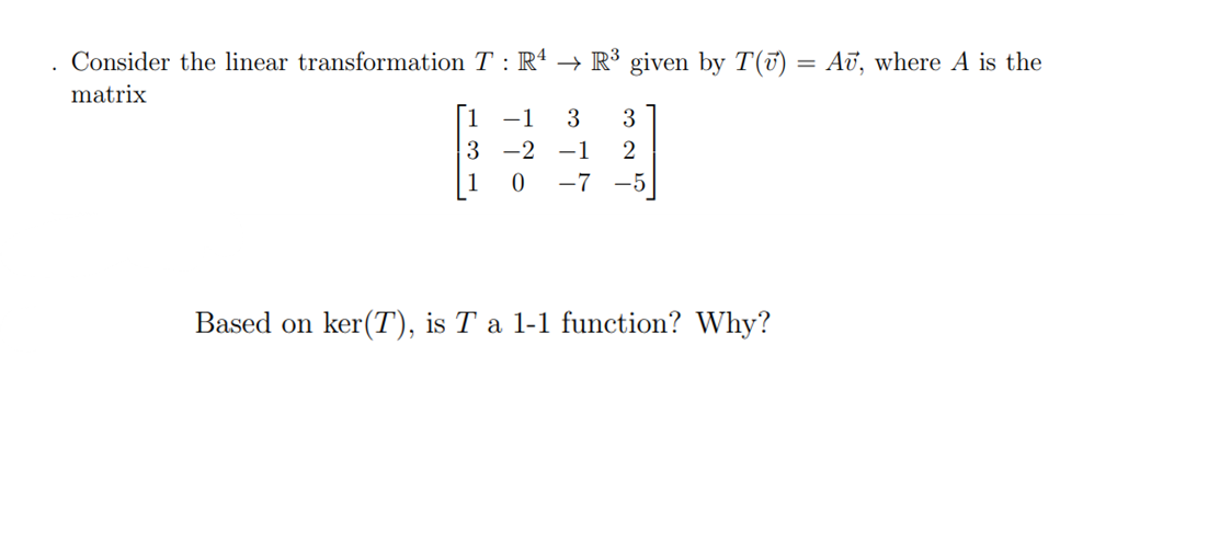 .
Consider the linear transformation T: R4 → R³ given by T() = Au, where A is the
matrix
1 -1 3 3
3
-2
-1 2
0 -7
Based on ker(T), is T a 1-1 function? Why?