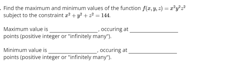 . Find the maximum and minimum values of the function f(x, y, z) = x²y²z²
subject to the constraint x² + y² + z² = 144.
Maximum value is
points (positive integer or "infinitely many").
occuring at
Minimum value is
points (positive integer or "infinitely many").
occuring at