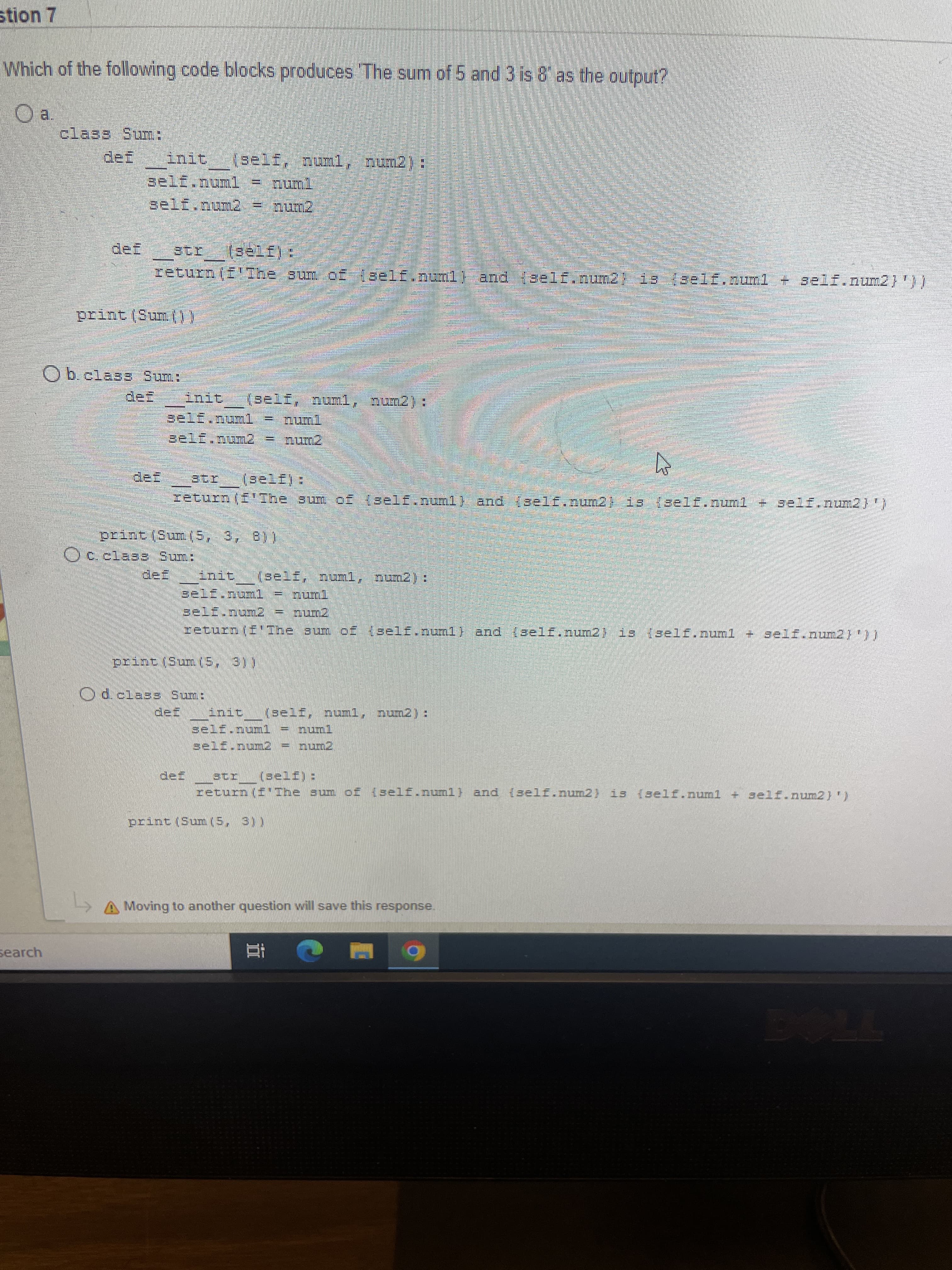 stion 7
Which of the following code blocks produces The sum of 5 and 3 is 8 as the gutput?
a.
class Sum.:
anit (self, numl, num2):
self.nu2 = num2
I18
2(エTーE
return(f"The sum of (self.numl} and self.num2, is 1self.numl + self.num2}')/
self.numl
num2
I16
:ほT-s]
print (Sum(5, 3, 8)
Oc clas3 Sum:
init
:(zumu u
zeturn (fIhe sum os {self.oum1) and (self.num2} is (3elf.numl + self.num27))
print(Su(5, 31)
Od.class Sum:
dnic (self, numl, Dun2) :
self.num1 = numl
det
return (fThe sum ef (self.nunl} and (self.num2) is (self.num1 + gelf.num2) ')
((e 's)ums) autid
A Moving to another question will save this response.
search
立
7706
