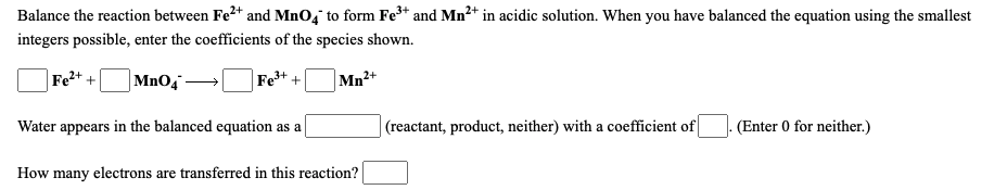 Balance the reaction between Fe2* and MnO, to form Fe* and Mn2+ in acidic solution. When you have balanced the equation using the smallest
integers possible, enter the coefficients of the species shown.
Fe2+ +
Mno,
Fe+ +
Mn2+
Water appears in the balanced equation as a
(reactant, product, neither) with a coefficient of
(Enter 0 for neither.)
How many electrons are transferred in this reaction?
