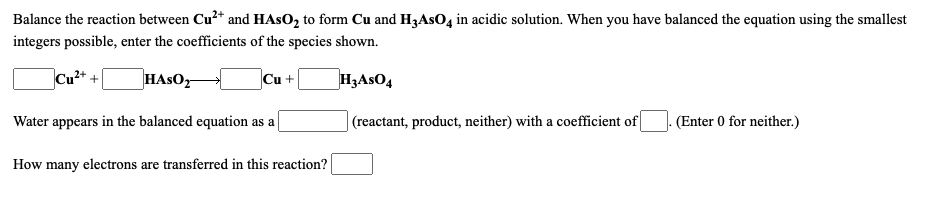 Balance the reaction between Cu²* and HASO, to form Cu and H3ASO, in acidic solution. When you have balanced the equation using the smallest
integers possible, enter the coefficients of the species shown.
Cu2+ +
HASO,
Cu +
H3ASO4
Water appears in the balanced equation as a
|(reactant, product, neither) with a coefficient of
(Enter 0 for neither.)
How many electrons are transferred in this reaction?
