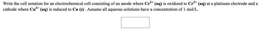 Write the cell notation for an electrochemical cell consisting of an anode where Cr²* (aq) is oxidized to Cr** (aq) at a platinum electrode and a
cathode where Cu²+ (aq) is reduced to Cu (s) . Assume all aqueous solutions have a concentration of1 mol/L.
