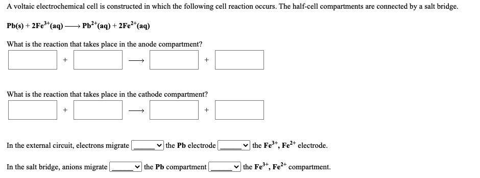 A voltaic electrochemical cell is constructed in which the following cell reaction occurs. The half-cell compartments are connected by a salt bridge.
Pb(s) + 2Fe*(aq) → Pb²*(aq) + 2Fe²*(aq)
What is the reaction that takes place in the anode compartment?
What is the reaction that takes place in the cathode compartment?
+
+
In the external circuit, electrons migrate
the Pb electrode
v the Fe*, Fe²+ electrode.
In the salt bridge, anions migrate
the Pb compartment|
v the Fe3+,
Fe2+
compartment.
