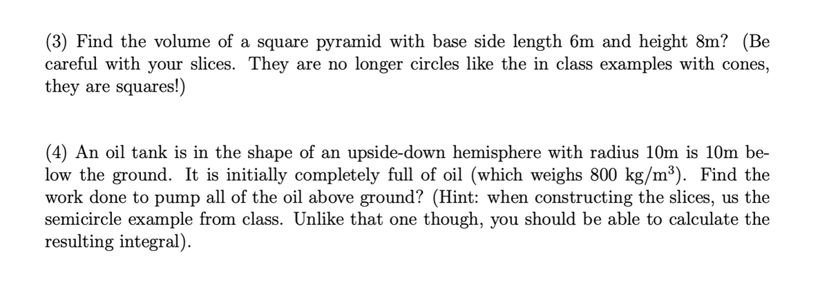 (3) Find the volume of a square pyramid with base side length 6m and height 8m? (Be
careful with your slices. They are no longer circles like the in class examples with cones,
they are squares!)
(4) An oil tank is in the shape of an upside-down hemisphere with radius 10m is 10m be-
low the ground. It is initially completely full of oil (which weighs 800 kg/m³). Find the
work done to pump all of the oil above ground? (Hint: when constructing the slices, us the
semicircle example from class. Unlike that one though, you should be able to calculate the
resulting integral).
