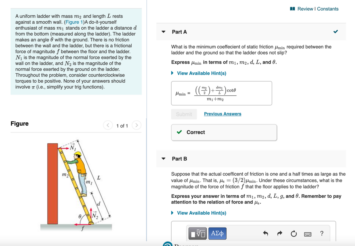 I Review l Constants
A uniform ladder with mass m2 and length L rests
against a smooth wall. (Figure 1)A do-it-yourself
enthusiast of mass mį stands on the ladder a distance d
from the bottom (measured along the ladder). The ladder
makes an angle 0 with the ground. There is no friction
between the wall and the ladder, but there is a frictional
force of magnitude f between the floor and the ladder.
Ni is the magnitude of the normal force exerted by the
wall on the ladder, and N2 is the magnitude of the
normal force exerted by the ground on the ladder.
Throughout the problem, consider counterclockwise
torques to be positive. None of your answers should
involve T (i.e., simplify your trig functions).
Part A
What is the minimum coeffecient of static friction Umin required between the
ladder and the ground so that the ladder does not slip?
Express lmin in terms of m1, m2, d, L, and 0.
• View Available Hint(s)
(-)
dm1
+
L
m2
cote
Mmin
2
%3D
mi+m2
Submit
Previous Answers
Figure
1 of 1
V Correct
Part B
Suppose that the actual coefficent of friction is one and a half times as large as the
value of Umin. That is, ls = (3/2)µmin . Under these circumstances, what is the
magnitude of the force of friction f that the floor applies to the ladder?
m2
m1
Express your answer in terms of m1, m2, d, L, g, and 0. Remember to pay
attention to the relation of force and us.
• View Available Hint(s)
N2
?
