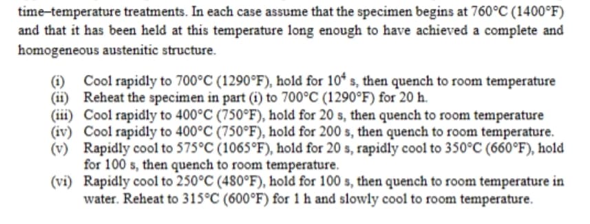 time-temperature treatments. In each case assume that the specimen begins at 760°C (1400°F)
and that it has been held at this temperature long enough to have achieved a complete and
homogeneous austenitic structure.
(1) Cool rapidly to 700°C (1290°F), hold for 104 s, then quench to room temperature
(ii) Reheat the specimen in part (i) to 700°C (1290°F) for 20 h.
(iii) Cool rapidly to 400°C (750°F), hold for 20 s, then quench to room temperature
(iv) Cool rapidly to 400°C (750°F), hold for 200 s, then quench to room temperature.
(v) Rapidly cool to 575°C (1065°F), hold for 20 s, rapidly cool to 350°C (660°F), hold
for 100 s, then quench to room temperature.
(vi) Rapidly cool to 250°C (480°F), hold for 100 s, then quench to room temperature in
water. Reheat to 315°C (600°F) for 1 h and slowly cool to room temperature.