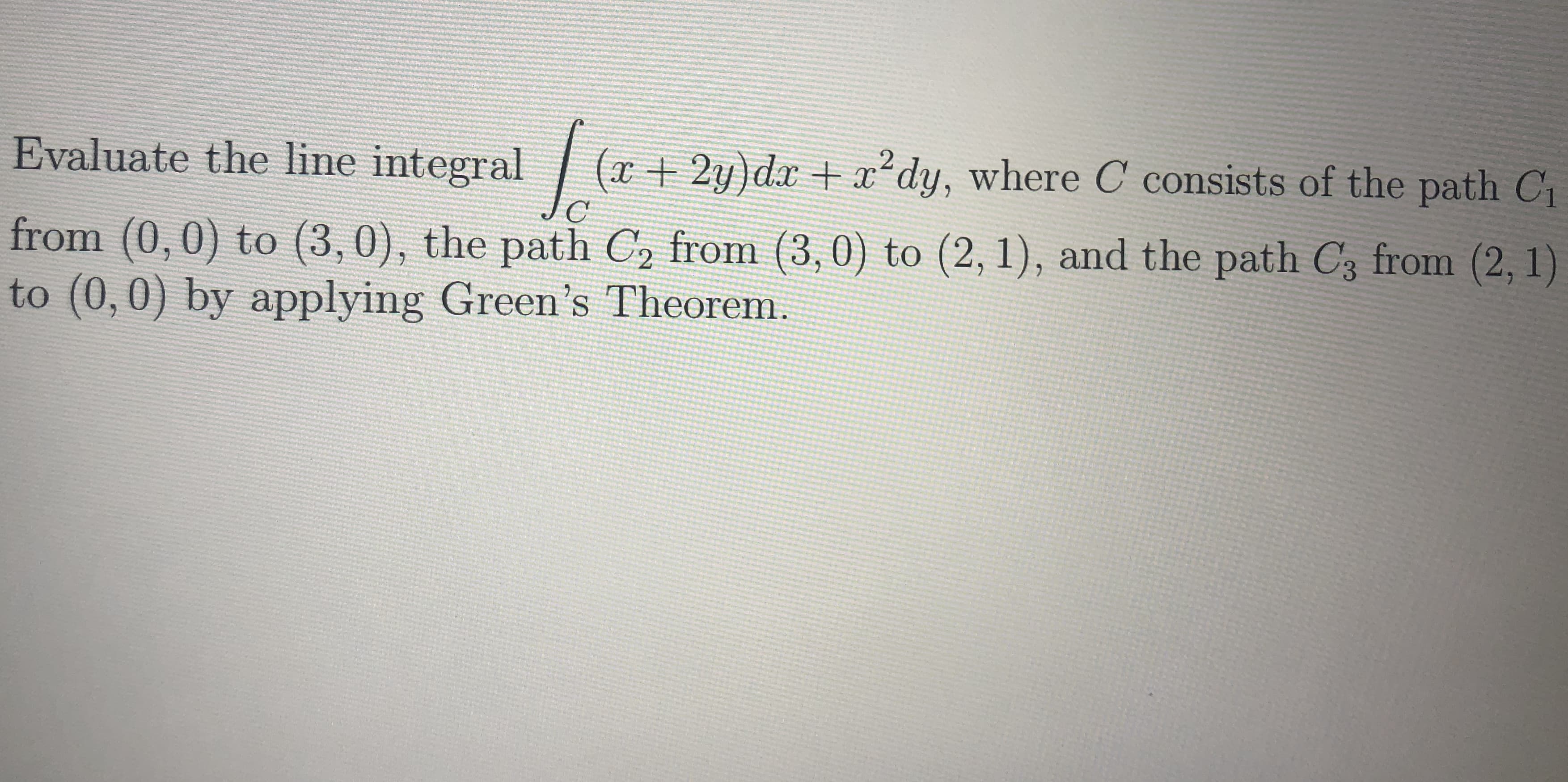 Evaluate the line integral
(x+2y)dx + dy, where C consists of the path C
from (0,0) to (3,0), the path C, from (3,0) to (2, 1), and the path C3 from (2, 1)
to (0,0) by applying Green's Theorem.
