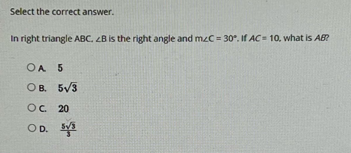 Select the correct answer.
In right triangle ABC, 2B is the right angle and mzC = 30°. If AC= 10, what is AB?
OA. 5
О в. 5√3
SOC. 20
OD. 5√3