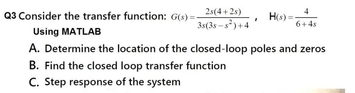 Q3 Consider the transfer function: G(s) =
2.s(4 +2s)
4
H(s) =
3s(3s – s?)+4
6+4s
Using MATLAB
A. Determine the location of the closed-loop poles and zeros
B. Find the closed loop transfer function
C. Step response of the system
