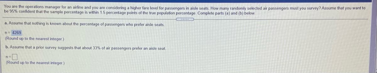 You are the operations manager for an airline and you are considering a higher fare level for passengers in aisle seats. How many randomly selected air passengers must you survey? Assume that you want to
be 95% confident that the sample percentage is within 1.5 percentage points of
true population percentage. Complete parts (a) and (b) below.
a. Assume that nothing is known about the percentage of passengers who prefer aisle seats.
n= 4269
(Round up to the nearest integer.)
b. Assume that a prior survey suggests that about 33% of air passengers prefer an aisle seat.
(Round up to the nearest integer.)
