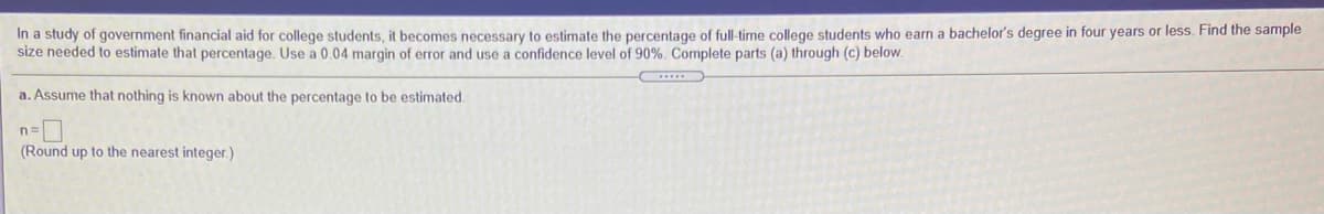 In a study of government financial aid for college students, it becomes necessary to estimate the percentage of full-time college students who earn a bachelor's degree in four years or less. Find the sample
size needed to estimate that percentage. Use a 0.04 margin of error and use a confidence level of 90%. Complete parts (a) through (c) below.
a. Assume that nothing is known about the percentage to be estimated.
(Round up to the nearest integer.)
