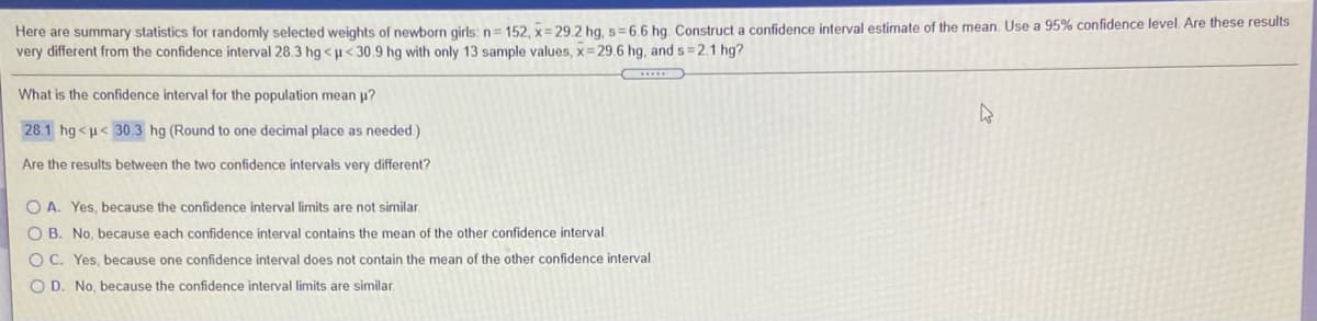 Here are summary statistics for randomly selected weights of newborn girls: n= 152, x= 29.2 hg, s=6,6 hg, Construct a confidence interval estimate of the mean. Use a 95% confidence level. Are these results
very different from the confidence interval 28.3 hg <u< 30.9 hg with only 13 sample values, x = 29.6 hg, and s= 2.1 hg?
What is the confidence interval for the population mean p?
28.1 hg<u< 30.3 hg (Round to one decimal place as needed.)
Are the results between the two confidence intervals very different?
O A. Yes, because the confidence interval limits are not similar
O B. No, because each confidence interval contains the mean of the other confidence interval.
OC. Yes, because one confidence interval does not contain the mean of the other confidence interval
O D. No, because the confidence interval limits are similar.
