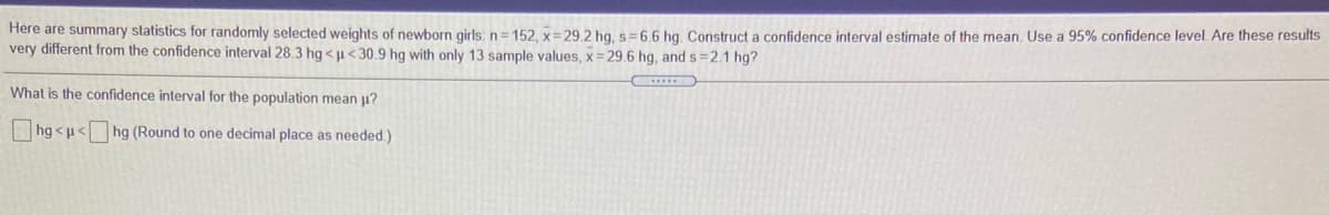 Here are summary statistics for randomly selected weights of newborn girls: n= 152, x=29.2 hg, s = 6.6 hg. Construct a confidence interval estimate of the mean. Use a 95% confidence level. Are these results
very different from the confidence interval 28.3 hg <µ<30.9 hg with only 13 sample values, x = 29.6 hg, and s=2.1 hg?
What is the confidence interval for the population mean u?
hg <u< hg (Round to one decimal place as needed.)
