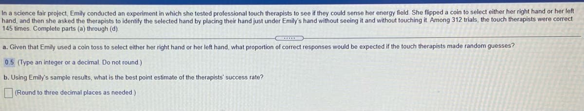 In a science fair project, Emily conducted an experiment in which she tested professional touch therapists to see if they could sense her energy field. She flipped a coin to select either her right hand or her left
hand, and then she asked the therapists to identify the selected hand by placing their hand just under Emily's hand without seeing it and without touching it. Among 312 trials, the touch therapists were correct
145 times. Complete parts (a) through (d).
a. Given that Emily used a coin toss to select either her right hand or her left hand, what proportion of correct responses would be expected if the touch therapists made random guesses?
0.5 (Type an integer or a decimal. Do not round.)
b. Using Emily's sample results, what is the best point estimate of the therapists' success rate?
(Round to three decimal places as needed)
