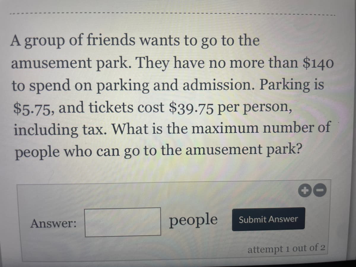 A group of friends wants to go to the
amusement park. They have no more than $140
to spend on parking and admission. Parking is
$5.75, and tickets cost $39.75 per person,
including tax. What is the maximum number of
people who can go to the amusement park?
Answer:
people
Submit Answer
attempt 1 out of 2