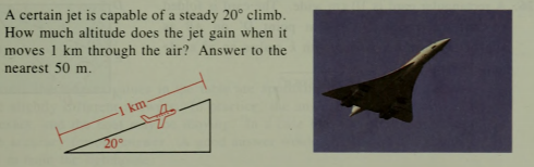 A certain jet is capable of a steady 20° climb.
How much altitude does the jet gain when it
moves 1 km through the air? Answer to the
nearest 50 m.
1 km
20°
