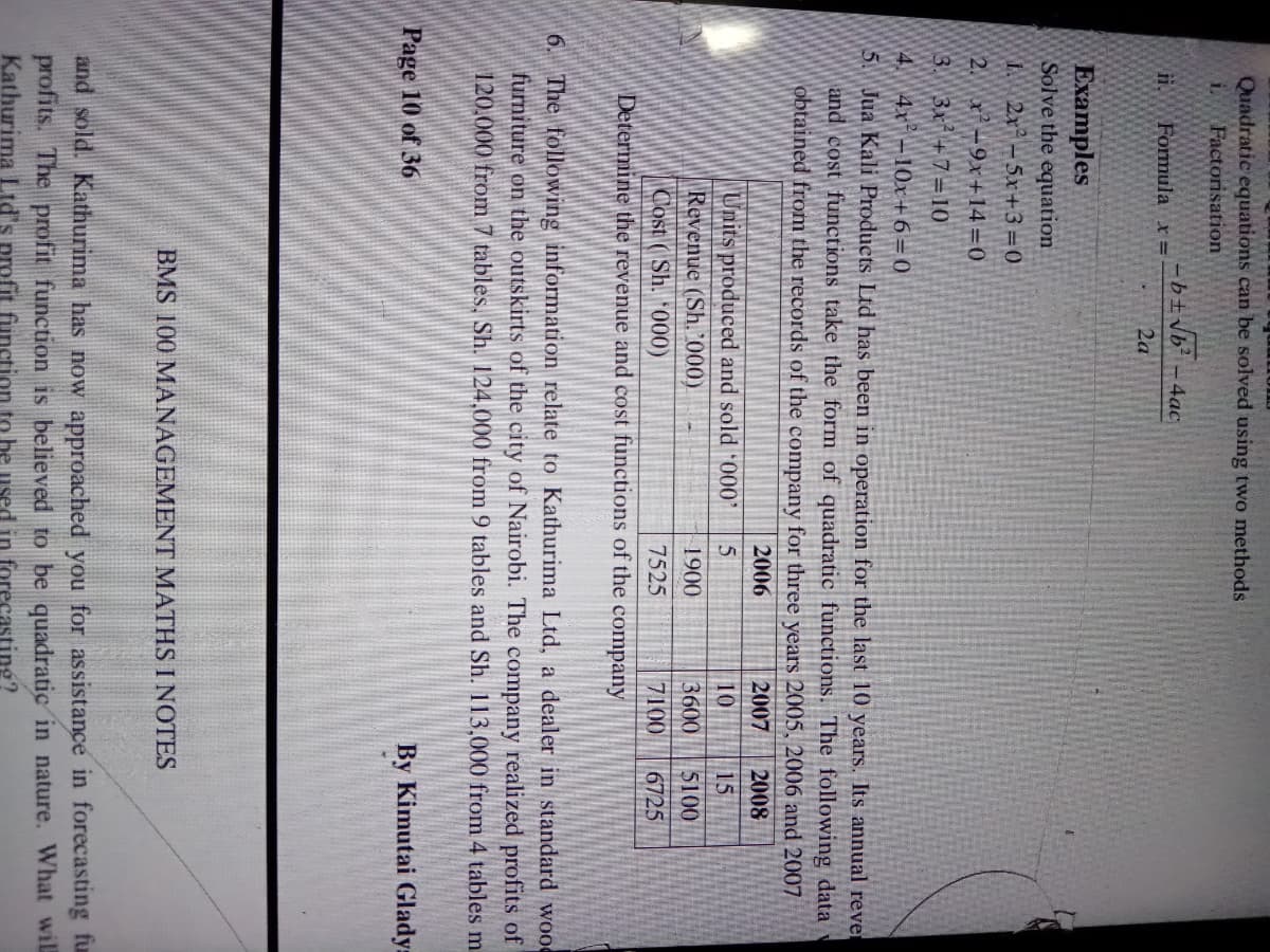 Quadratic equations can be solved using two methods
Factorisation
i.
-b±vb? -4ạc
Formula x =
2a
Ехamples
Solve the equation
I 2x -5x+3=0
2. x-9x+14=0
3.
3x+7=10
4 4r -10x+6=0
5. Jua Kali Products Ltd has been in operation for the last 10 years. Its annual rever
and cost functions take the form of quadratic functions. The following data
obtained from the records of the company for three years 2005, 2006 and 2007
2006
2007
2008
Units produced and sold 000'
Revenue (Sh. '000)
Cost ( Sh. *000)
10
15
1900
3600
5100
7525
7100
6725
Determine the revenue and cost functions of the company
6. The following information relate to Kathurima Ltd, a dealer in standard woo0
furniture on the outskirts of the city of Nairobi. The company realized profits of
120.000 from 7 tables, Sh. 124,000 from 9 tables and Sh. 113,000 from 4 tables m
Page 10 of 36
By Kimutai Glady:
BMS 100 MANAGEMENT MATHS I NOTES
and sold. Kathurima has now approached you for assistance in forecasting fu
profits. The profit function is believed to be quadratic in nature. What wil
Kathurima Ltd's profit function to be used in forecasting?
