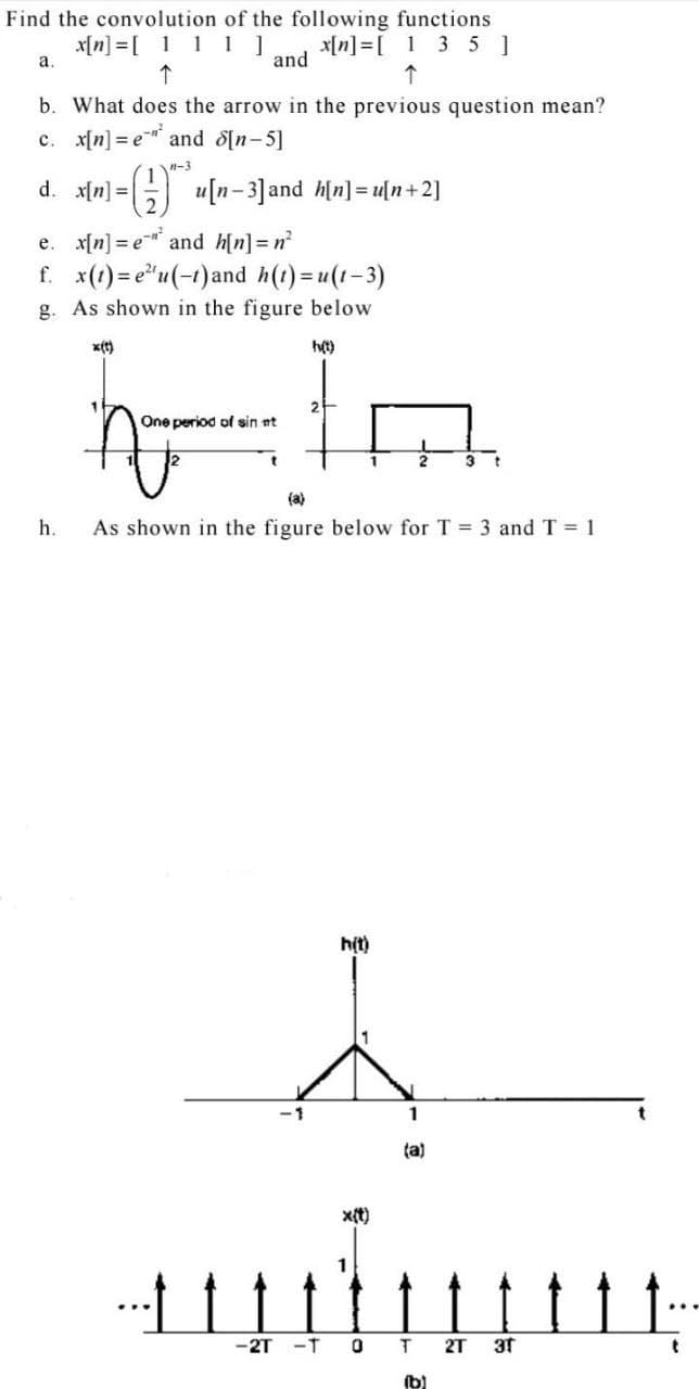 Find the convolution of the following functions
x[n] =[ 111]
x[n] =[ 1 3 5 ]
and
а.
b. What does the arrow in the previous question mean?
c. x[n] = e and d[n-5]
14-3
d. x[n] = |
G u[n-3]and h[n] = u[n+2]
e. x[n] = e and h[n]=n
f. x(1) = e"u(-1)and h(1)=u(1-3)
g. As shown in the figure below
x(t)
ht)
One period of sin nt
3 t
(a)
h.
As shown in the figure below for T = 3 and T = 1
h(t)
1
ta)
x(t)
-2T -T
2T
3t
(b)
