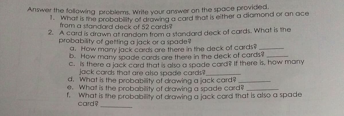 Answer the following problems, Write vour answer on the space provided.
*what is fhe probability of drawing a card that is either a diamond or an ace
from a standard deck of 52 cards?
. A card is drawn at random from a standard deck of cards. What is the
probability of getting a jack or a spade?
d. How many jack cards are there in the deck of cards?
D. How many spade cards are there in the deck of cards?
C. Is there a jack card that is also a spade card? If there is, how many
jack cards that are also spade cards?.
d. What is the probability of drawing a jack card?
e. What is the probability of drawing a spade card?
f.
What is the probability of drawing a jack card that is also a spade
card?
