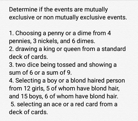 Determine if the events are mutually
exclusive or non mutually exclusive events.
1. Choosing a penny or a dime from 4
pennies, 3 nickels, and 6 dimes.
2. drawing a king or queen from a standard
deck of cards.
3. two dice being tossed and showing a
sum of 6 or a sum of 9.
4. Selecting a boy or a blond haired person
from 12 girls, 5 of whom have blond hair,
and 15 boys, 6 of whom have blond hair.
5. selecting an ace or a red card from a
deck of cards.
