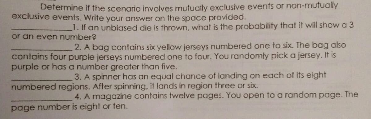 Determine if the scenario involves mutually exclusive events or non-mutually
exclusive events. Write your answer on the space provided.
1. If an unbiased die is thrown, what is the probability that it will show a 3
or an even number?
2. A bag contains six yellow jerseys numbered one to six. The bag also
contains four purple jerseys numbered one to four. You randomly pick a jersey. It is
purple or has a number greater than five.
3. A spinner has an equal chance of landing on each of its eight
numbered regions. After spinning, it lands in region three or six.
4. A magazine contains twelve pages. You open to a random page. The
page number is eight or ten.
