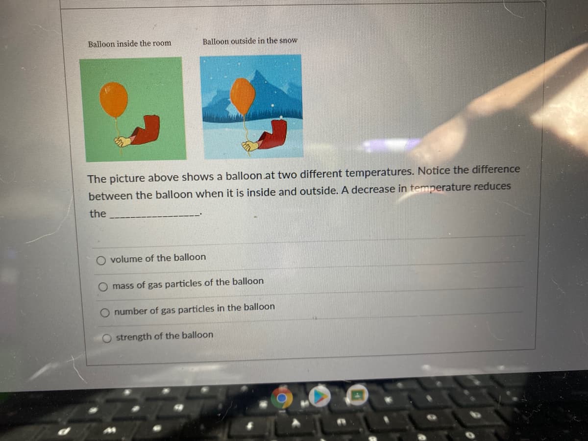 Balloon inside the room
Balloon outside in the snow
The picture above shows a balloon at two different temperatures. Notice the difference
between the balloon when it is inside and outside. A decrease in temperature reduces
the
O volume of the balloon
O mass of gas particles of the balloon
number of gas particles in the balloon
O strength of the balloon
