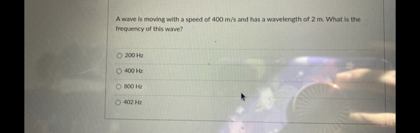 A wave is moving with a speed of 400 m/s and has a wavelength of 2 m. What is the
frequency of this wave?
O 200 Hz
400 Hz
800 Hz
402 Hz
