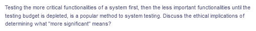 Testing the more critical functionalities of a system first, then the less important functionalities until the
testing budget is depleted, is a popular method to system testing. Discuss the ethical implications of
determining what "more significant" means?
