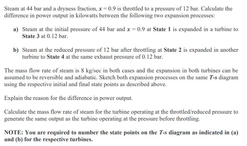Steam at 44 bar and a dryness fraction, x = 0.9 is throttled to a pressure of 12 bar. Calculate the
difference in power output in kilowatts between the following two expansion processes:
a) Steam at the initial pressure of 44 bar and x = 0.9 at State 1 is expanded in a turbine to
State 3 at 0.12 bar.
b) Steam at the reduced pressure of 12 bar after throttling at State 2 is expanded in another
turbine to State 4 at the same exhaust pressure of 0.12 bar.
The mass flow rate of steam is 8 kg/sec in both cases and the expansion in both turbines can be
assumed to be reversible and adiabatic. Sketch both expansion processes on the same T-s diagram
using the respective initial and final state points as described above.
Explain the reason for the difference in power output.
Calculate the mass flow rate of steam for the turbine operating at the throttled/reduced pressure to
generate the same output as the turbine operating at the pressure before throttling.
NOTE: You are required to number the state points on the T-s diagram as indicated in (a)
and (b) for the respective turbines.
