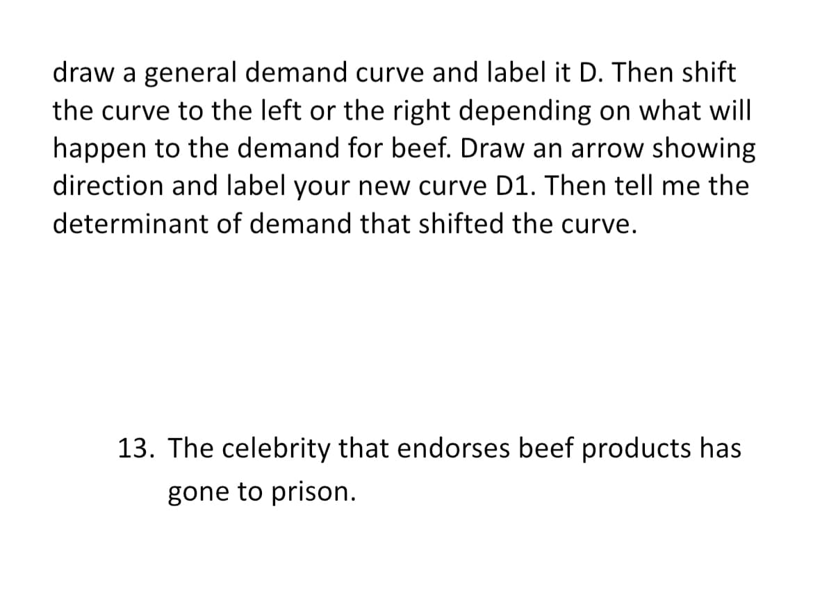 draw a general demand curve and label it D. Then shift
the curve to the left or the right depending on what will
happen to the demand for beef. Draw an arrow showing
direction and label your new curve D1. Then tell me the
determinant of demand that shifted the curve.
13. The celebrity that endorses beef products has
gone to prison.
