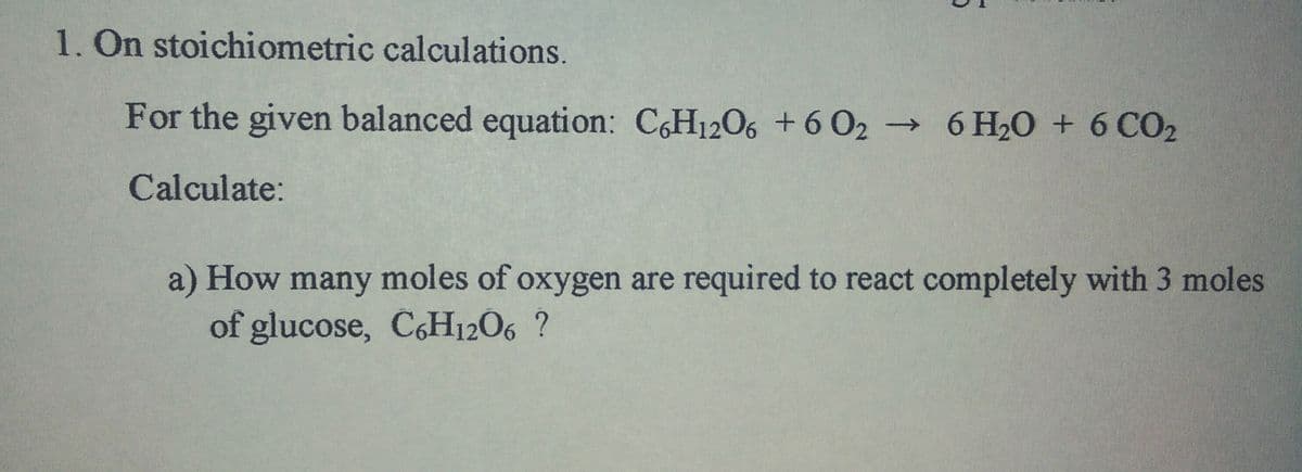 1. On stoichiometric calculations.
For the given balanced equation: C,H1206 +6 02 6 H20 + 6 CO2
Calculate:
a) How many moles of oxygen are required to react completely with 3 moles
of glucose, C6H12O6 ?
