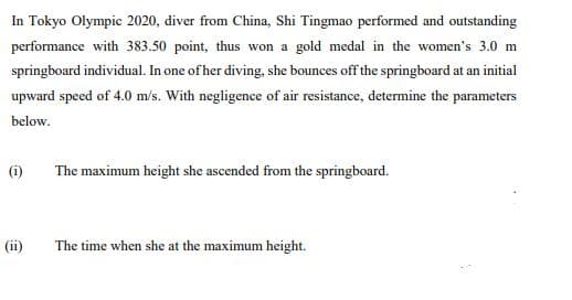 In Tokyo Olympic 2020, diver from China, Shi Tingmao performed and outstanding
performance with 383.50 point, thus won a gold medal in the women's 3.0 m
springboard individual. In one of her diving., she bounces off the springboard at an initial
upward speed of 4.0 m/s. With negligence of air resistance, determine the parameters
below.
(i)
The maximum height she ascended from the springboard.
(ii)
The time when she at the maximum height.
