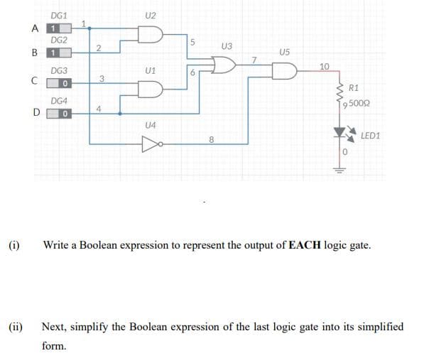 DG1
1
U2
A 1
DG2
U3
B 1
U5
10
DG3
U1
6.
3.
R1
DG4
195002
D
4
U4
LED1
8
(i)
Write a Boolean expression to represent the output of EACH logic gate.
(ii)
Next, simplify the Boolean expression of the last logic gate into its simplified
form.
col
