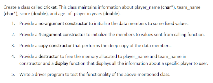 Create a class called cricket. This class maintains information about player_name (char*), team_name
(char*), score (double), and age_of_player in years (double).
1. Provide a no-argument constructor to initialize the data members to some fixed values.
2. Provide a 4-argument constructor to initialize the members to values sent from calling function.
3. Provide a copy-constructor that performs the deep copy of the data members.
4. Provide a destructor to free the memory allocated to player_name and team_name in
constructor and a display function that displays all the information about a specific player to user.
5. Write a driver program to test the functionality of the above-mentioned class.
