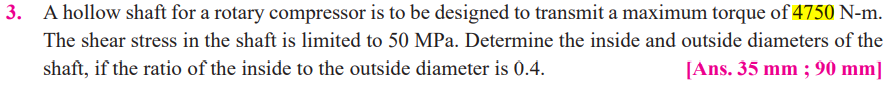 A hollow shaft for a rotary compressor is to be designed to transmit a maximum torque of 4750 N-m.
The shear stress in the shaft is limited to 50 MPa. Determine the inside and outside diameters of the
shaft, if the ratio of the inside to the outside diameter is 0.4.
[Ans. 35 mm ; 90 mm]
3.
