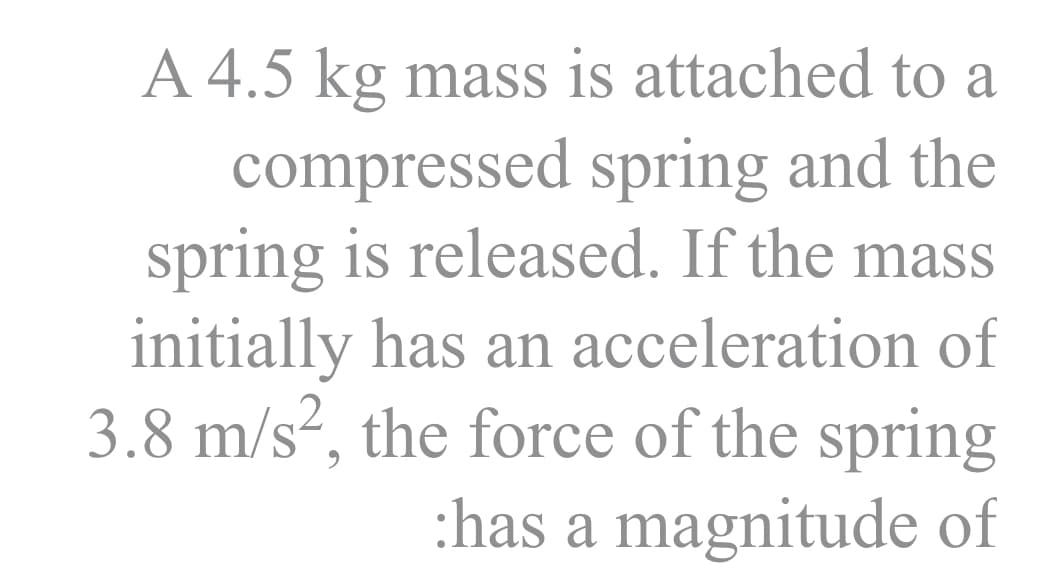 A 4.5 kg mass is attached to a
compressed spring and the
spring is released. If the mass
initially has an acceleration of
3.8 m/s², the force of the spring
