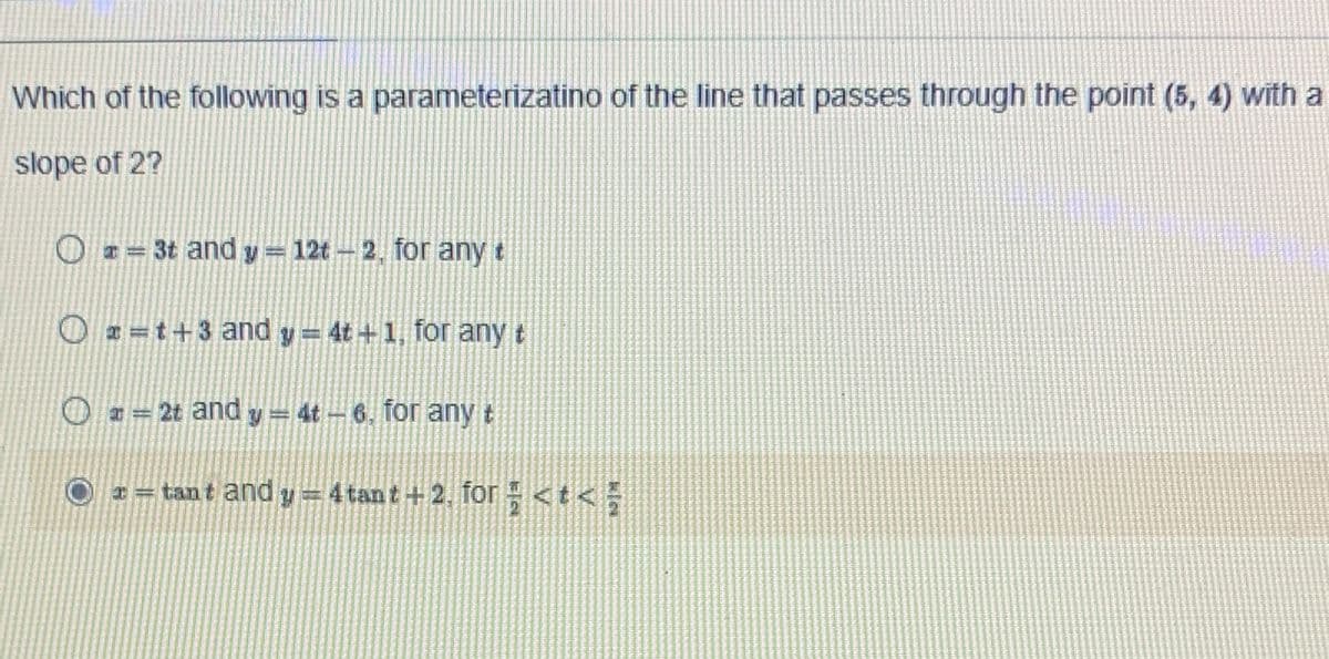 Which of the following is a parameterizatino of the line that passes through the point (5, 4) With a
slope of 2?
O 2= 3t and y 12t- 2. for any t
O # =t+3 and y= 4t +1, for any t
O = 2t and y = 4t- 6. for any t
* = tant and y =4 tant +2. for <t< =
