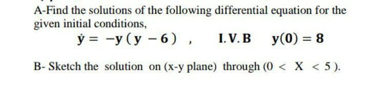 A-Find the solutions of the following differential equation for the
given initial conditions,
Ў 3 —у (у —6),
I. V. B
y(0) = 8
B- Sketch the solution on (x-y plane) through (0 < X < 5).

