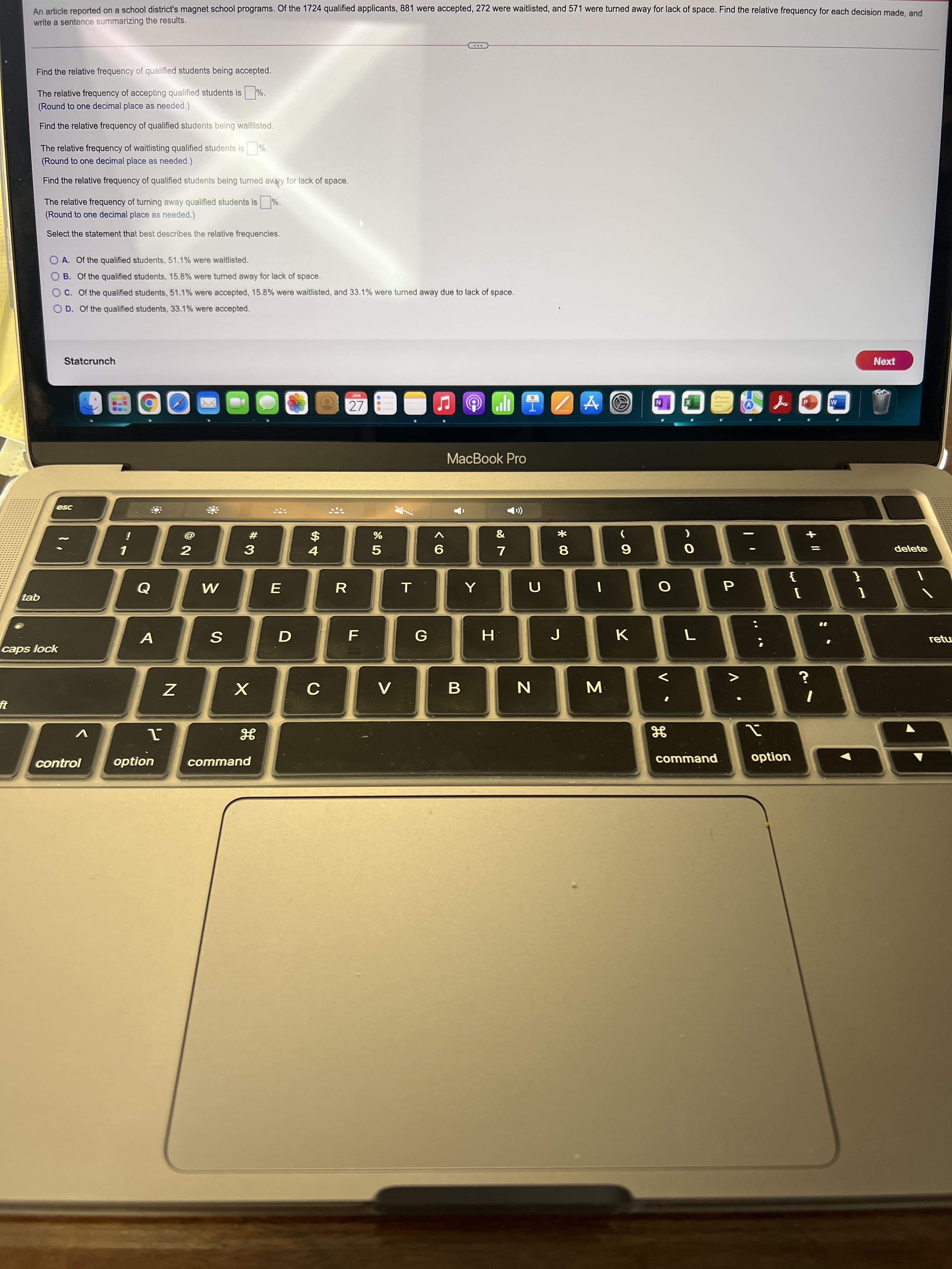 + II
V
Σ
An article reported on a school district's magnet school programs. Of the 1724 qualified applicants, 881 were accepted, 272 were waitlisted, and 571 were turned away for lack of space. Find the relative frequency for each decision made and
write a sentence summarizing the results.
Find the relative frequency of qualified students being accepted.
The relative frequency of accepting qualified students is
(Round to one decimal place as needed.)
Find the relative frequency of qualified students being waitlisted.
The relative frequency of waitlisting qualified students is
(Round to one decimal place as needed.)
Find the relative frequency of qualified students being turned awy for lack of space.
The relative frequency of turning away qualified students is %.
(Round to one decimal place as needed.)
Select the statement that best describes the relative frequencies.
O A. Of the qualified students, 51.1% were waitlisted.
O B. Of the qualified students, 15.8% were turned away for lack of space.
O C. Of the qualified students, 51.1% were accepted, 15.8% were waitlisted, and 33.1% were turned away due to lack of space.
O D. Of the qualified students, 33.1% were accepted.
Statcrunch
Next
27
MacBook Pro
#
2
$
delete
8.
6.
R
{
tab
A
retu
caps lock
V
control
option
command
command
option
