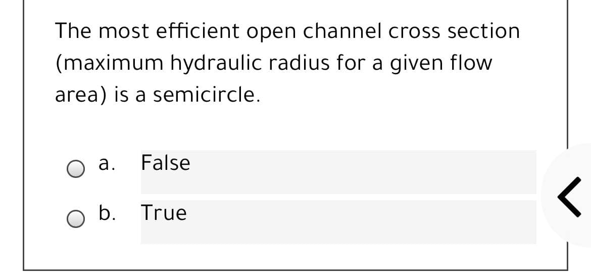 The most efficient open channel cross section
(maximum hydraulic radius for a given flow
area) is a semicircle.
O a.
False
b. True
