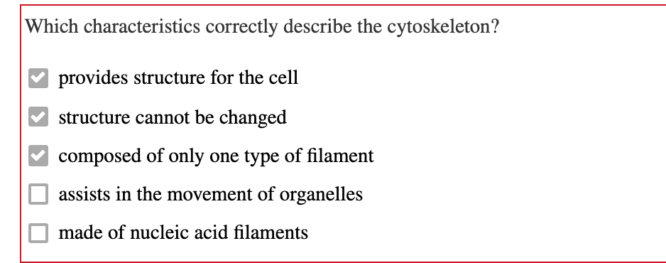 Which characteristics correctly describe the cytoskeleton?
provides structure for the cell
structure cannot be changed
composed of only one type of filament
assists in the movement of organelles
made of nucleic acid filaments
